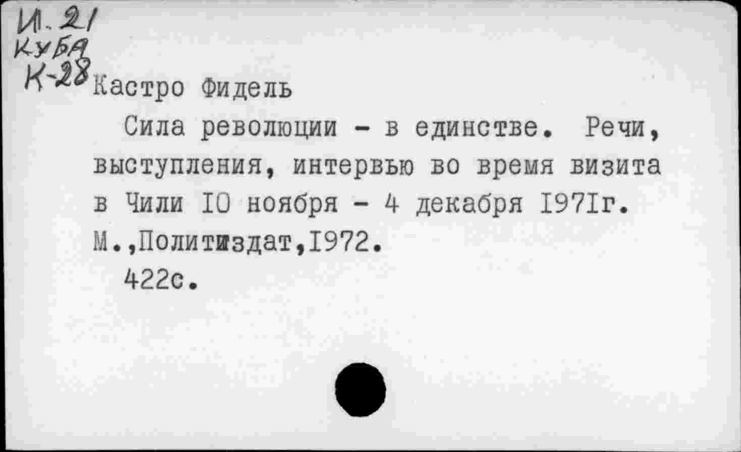 ﻿И-а/
Кастро Фидель
Сила революции - в единстве. Речи, выступления, интервью во время визита в Чили 10 ноября - 4 декабря 1971г.
М.,Политиздат,1972.
422с.